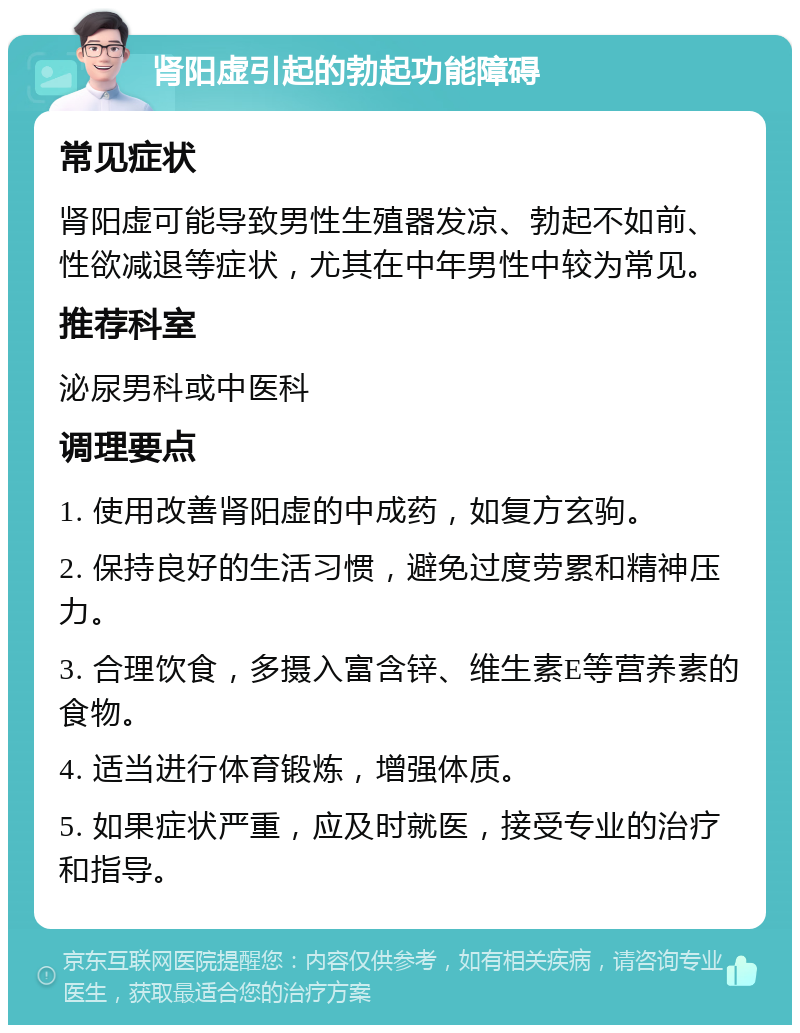 肾阳虚引起的勃起功能障碍 常见症状 肾阳虚可能导致男性生殖器发凉、勃起不如前、性欲减退等症状，尤其在中年男性中较为常见。 推荐科室 泌尿男科或中医科 调理要点 1. 使用改善肾阳虚的中成药，如复方玄驹。 2. 保持良好的生活习惯，避免过度劳累和精神压力。 3. 合理饮食，多摄入富含锌、维生素E等营养素的食物。 4. 适当进行体育锻炼，增强体质。 5. 如果症状严重，应及时就医，接受专业的治疗和指导。