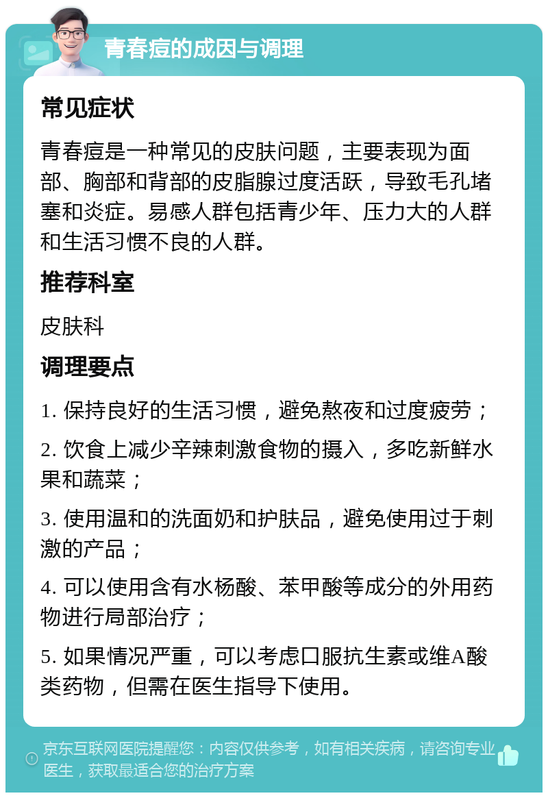 青春痘的成因与调理 常见症状 青春痘是一种常见的皮肤问题，主要表现为面部、胸部和背部的皮脂腺过度活跃，导致毛孔堵塞和炎症。易感人群包括青少年、压力大的人群和生活习惯不良的人群。 推荐科室 皮肤科 调理要点 1. 保持良好的生活习惯，避免熬夜和过度疲劳； 2. 饮食上减少辛辣刺激食物的摄入，多吃新鲜水果和蔬菜； 3. 使用温和的洗面奶和护肤品，避免使用过于刺激的产品； 4. 可以使用含有水杨酸、苯甲酸等成分的外用药物进行局部治疗； 5. 如果情况严重，可以考虑口服抗生素或维A酸类药物，但需在医生指导下使用。