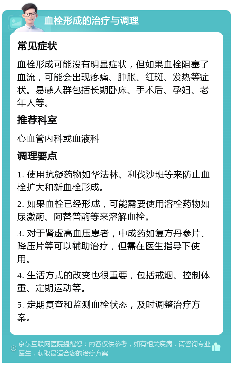 血栓形成的治疗与调理 常见症状 血栓形成可能没有明显症状，但如果血栓阻塞了血流，可能会出现疼痛、肿胀、红斑、发热等症状。易感人群包括长期卧床、手术后、孕妇、老年人等。 推荐科室 心血管内科或血液科 调理要点 1. 使用抗凝药物如华法林、利伐沙班等来防止血栓扩大和新血栓形成。 2. 如果血栓已经形成，可能需要使用溶栓药物如尿激酶、阿替普酶等来溶解血栓。 3. 对于肾虚高血压患者，中成药如复方丹参片、降压片等可以辅助治疗，但需在医生指导下使用。 4. 生活方式的改变也很重要，包括戒烟、控制体重、定期运动等。 5. 定期复查和监测血栓状态，及时调整治疗方案。