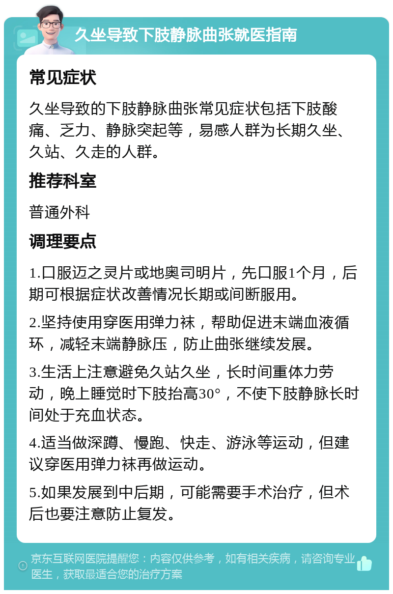 久坐导致下肢静脉曲张就医指南 常见症状 久坐导致的下肢静脉曲张常见症状包括下肢酸痛、乏力、静脉突起等，易感人群为长期久坐、久站、久走的人群。 推荐科室 普通外科 调理要点 1.口服迈之灵片或地奥司明片，先口服1个月，后期可根据症状改善情况长期或间断服用。 2.坚持使用穿医用弹力袜，帮助促进末端血液循环，减轻末端静脉压，防止曲张继续发展。 3.生活上注意避免久站久坐，长时间重体力劳动，晚上睡觉时下肢抬高30°，不使下肢静脉长时间处于充血状态。 4.适当做深蹲、慢跑、快走、游泳等运动，但建议穿医用弹力袜再做运动。 5.如果发展到中后期，可能需要手术治疗，但术后也要注意防止复发。