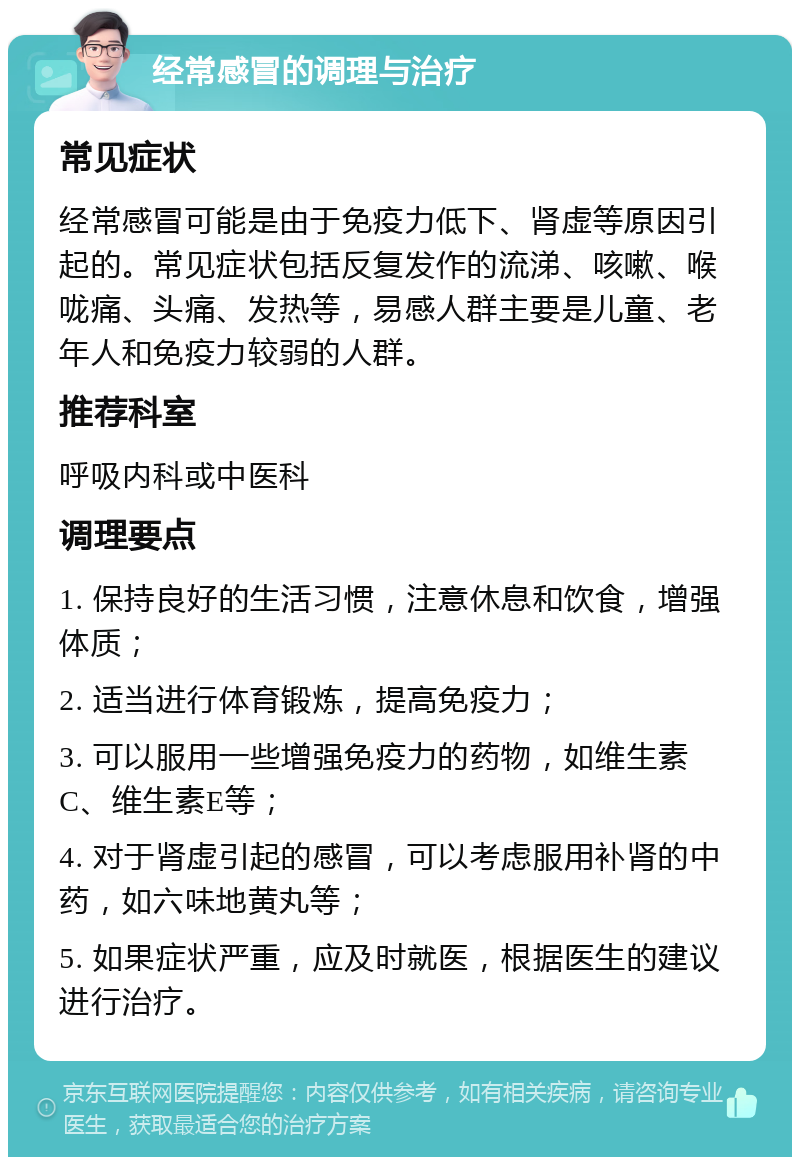 经常感冒的调理与治疗 常见症状 经常感冒可能是由于免疫力低下、肾虚等原因引起的。常见症状包括反复发作的流涕、咳嗽、喉咙痛、头痛、发热等，易感人群主要是儿童、老年人和免疫力较弱的人群。 推荐科室 呼吸内科或中医科 调理要点 1. 保持良好的生活习惯，注意休息和饮食，增强体质； 2. 适当进行体育锻炼，提高免疫力； 3. 可以服用一些增强免疫力的药物，如维生素C、维生素E等； 4. 对于肾虚引起的感冒，可以考虑服用补肾的中药，如六味地黄丸等； 5. 如果症状严重，应及时就医，根据医生的建议进行治疗。