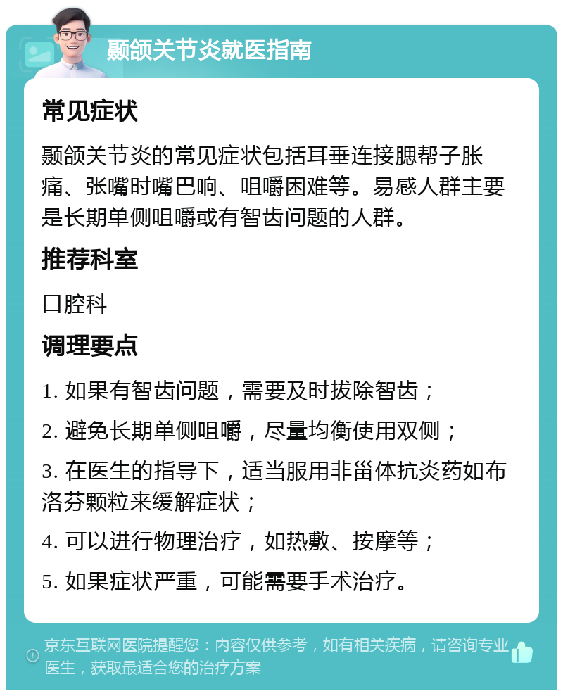 颞颌关节炎就医指南 常见症状 颞颌关节炎的常见症状包括耳垂连接腮帮子胀痛、张嘴时嘴巴响、咀嚼困难等。易感人群主要是长期单侧咀嚼或有智齿问题的人群。 推荐科室 口腔科 调理要点 1. 如果有智齿问题，需要及时拔除智齿； 2. 避免长期单侧咀嚼，尽量均衡使用双侧； 3. 在医生的指导下，适当服用非甾体抗炎药如布洛芬颗粒来缓解症状； 4. 可以进行物理治疗，如热敷、按摩等； 5. 如果症状严重，可能需要手术治疗。