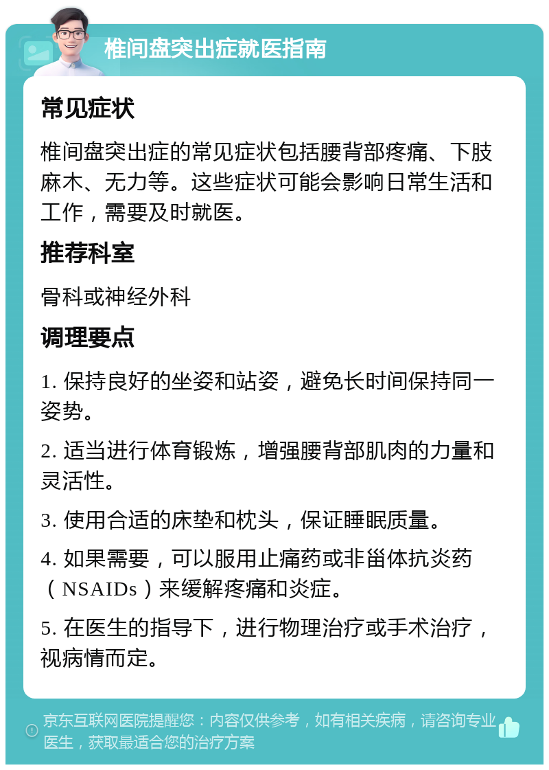 椎间盘突出症就医指南 常见症状 椎间盘突出症的常见症状包括腰背部疼痛、下肢麻木、无力等。这些症状可能会影响日常生活和工作，需要及时就医。 推荐科室 骨科或神经外科 调理要点 1. 保持良好的坐姿和站姿，避免长时间保持同一姿势。 2. 适当进行体育锻炼，增强腰背部肌肉的力量和灵活性。 3. 使用合适的床垫和枕头，保证睡眠质量。 4. 如果需要，可以服用止痛药或非甾体抗炎药（NSAIDs）来缓解疼痛和炎症。 5. 在医生的指导下，进行物理治疗或手术治疗，视病情而定。