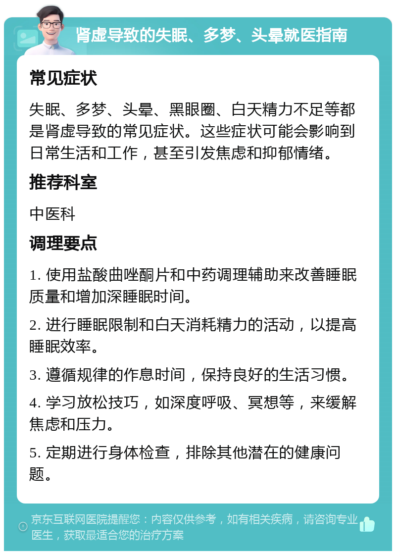 肾虚导致的失眠、多梦、头晕就医指南 常见症状 失眠、多梦、头晕、黑眼圈、白天精力不足等都是肾虚导致的常见症状。这些症状可能会影响到日常生活和工作，甚至引发焦虑和抑郁情绪。 推荐科室 中医科 调理要点 1. 使用盐酸曲唑酮片和中药调理辅助来改善睡眠质量和增加深睡眠时间。 2. 进行睡眠限制和白天消耗精力的活动，以提高睡眠效率。 3. 遵循规律的作息时间，保持良好的生活习惯。 4. 学习放松技巧，如深度呼吸、冥想等，来缓解焦虑和压力。 5. 定期进行身体检查，排除其他潜在的健康问题。