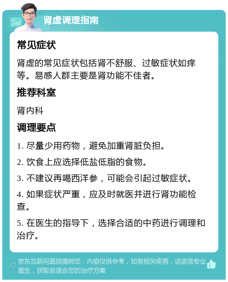 肾虚调理指南 常见症状 肾虚的常见症状包括肾不舒服、过敏症状如痒等。易感人群主要是肾功能不佳者。 推荐科室 肾内科 调理要点 1. 尽量少用药物，避免加重肾脏负担。 2. 饮食上应选择低盐低脂的食物。 3. 不建议再喝西洋参，可能会引起过敏症状。 4. 如果症状严重，应及时就医并进行肾功能检查。 5. 在医生的指导下，选择合适的中药进行调理和治疗。