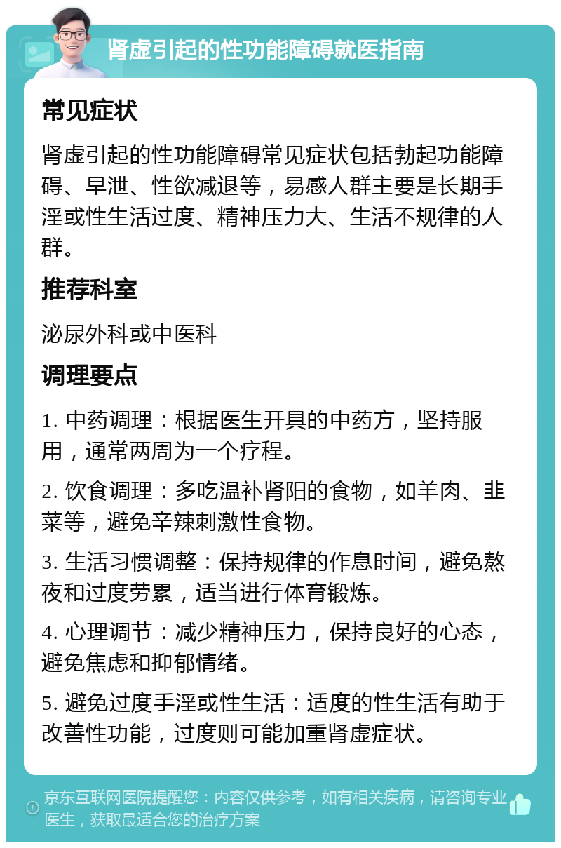 肾虚引起的性功能障碍就医指南 常见症状 肾虚引起的性功能障碍常见症状包括勃起功能障碍、早泄、性欲减退等，易感人群主要是长期手淫或性生活过度、精神压力大、生活不规律的人群。 推荐科室 泌尿外科或中医科 调理要点 1. 中药调理：根据医生开具的中药方，坚持服用，通常两周为一个疗程。 2. 饮食调理：多吃温补肾阳的食物，如羊肉、韭菜等，避免辛辣刺激性食物。 3. 生活习惯调整：保持规律的作息时间，避免熬夜和过度劳累，适当进行体育锻炼。 4. 心理调节：减少精神压力，保持良好的心态，避免焦虑和抑郁情绪。 5. 避免过度手淫或性生活：适度的性生活有助于改善性功能，过度则可能加重肾虚症状。