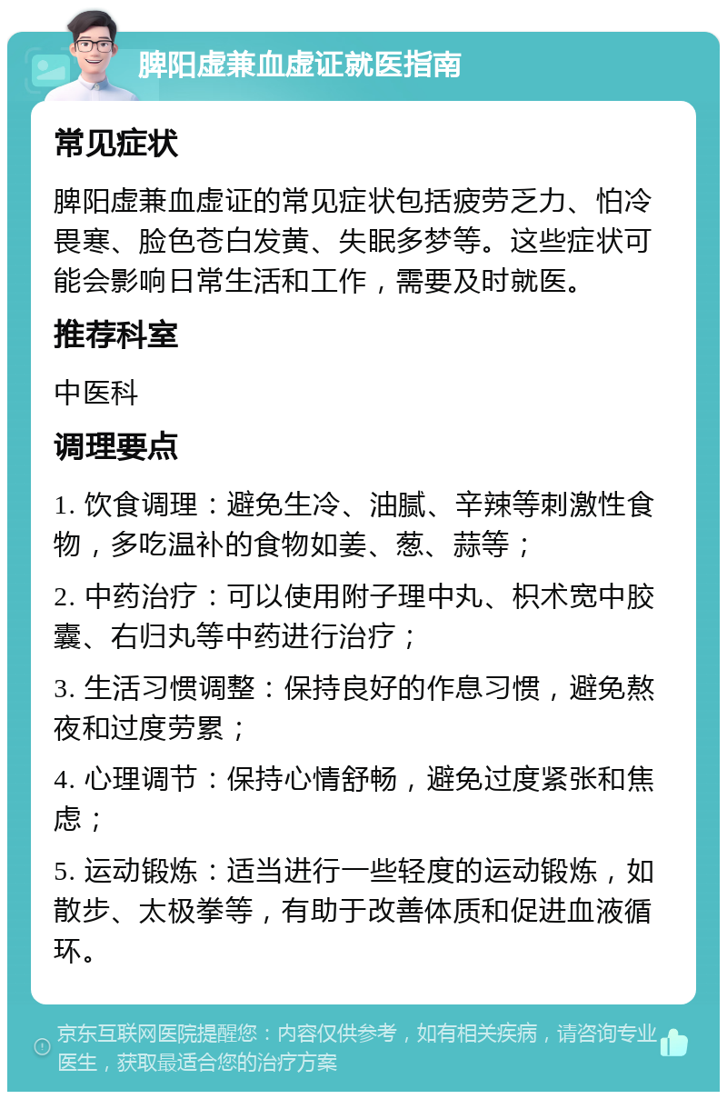 脾阳虚兼血虚证就医指南 常见症状 脾阳虚兼血虚证的常见症状包括疲劳乏力、怕冷畏寒、脸色苍白发黄、失眠多梦等。这些症状可能会影响日常生活和工作，需要及时就医。 推荐科室 中医科 调理要点 1. 饮食调理：避免生冷、油腻、辛辣等刺激性食物，多吃温补的食物如姜、葱、蒜等； 2. 中药治疗：可以使用附子理中丸、枳术宽中胶囊、右归丸等中药进行治疗； 3. 生活习惯调整：保持良好的作息习惯，避免熬夜和过度劳累； 4. 心理调节：保持心情舒畅，避免过度紧张和焦虑； 5. 运动锻炼：适当进行一些轻度的运动锻炼，如散步、太极拳等，有助于改善体质和促进血液循环。