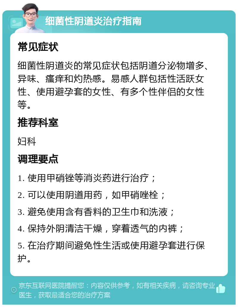 细菌性阴道炎治疗指南 常见症状 细菌性阴道炎的常见症状包括阴道分泌物增多、异味、瘙痒和灼热感。易感人群包括性活跃女性、使用避孕套的女性、有多个性伴侣的女性等。 推荐科室 妇科 调理要点 1. 使用甲硝锉等消炎药进行治疗； 2. 可以使用阴道用药，如甲硝唑栓； 3. 避免使用含有香料的卫生巾和洗液； 4. 保持外阴清洁干燥，穿着透气的内裤； 5. 在治疗期间避免性生活或使用避孕套进行保护。