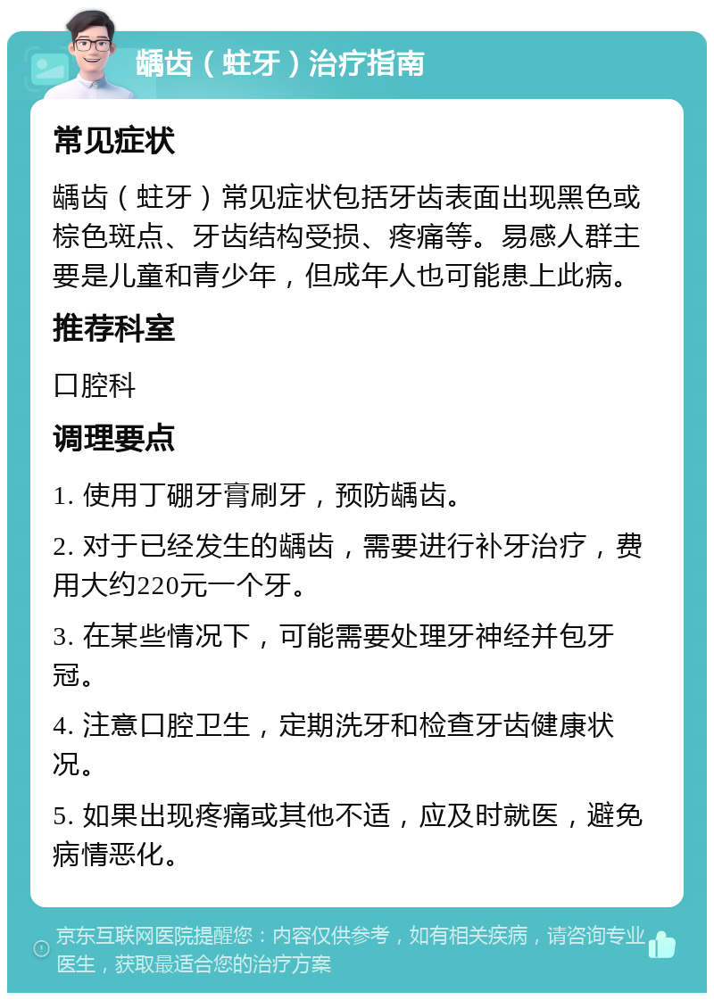 龋齿（蛀牙）治疗指南 常见症状 龋齿（蛀牙）常见症状包括牙齿表面出现黑色或棕色斑点、牙齿结构受损、疼痛等。易感人群主要是儿童和青少年，但成年人也可能患上此病。 推荐科室 口腔科 调理要点 1. 使用丁硼牙膏刷牙，预防龋齿。 2. 对于已经发生的龋齿，需要进行补牙治疗，费用大约220元一个牙。 3. 在某些情况下，可能需要处理牙神经并包牙冠。 4. 注意口腔卫生，定期洗牙和检查牙齿健康状况。 5. 如果出现疼痛或其他不适，应及时就医，避免病情恶化。