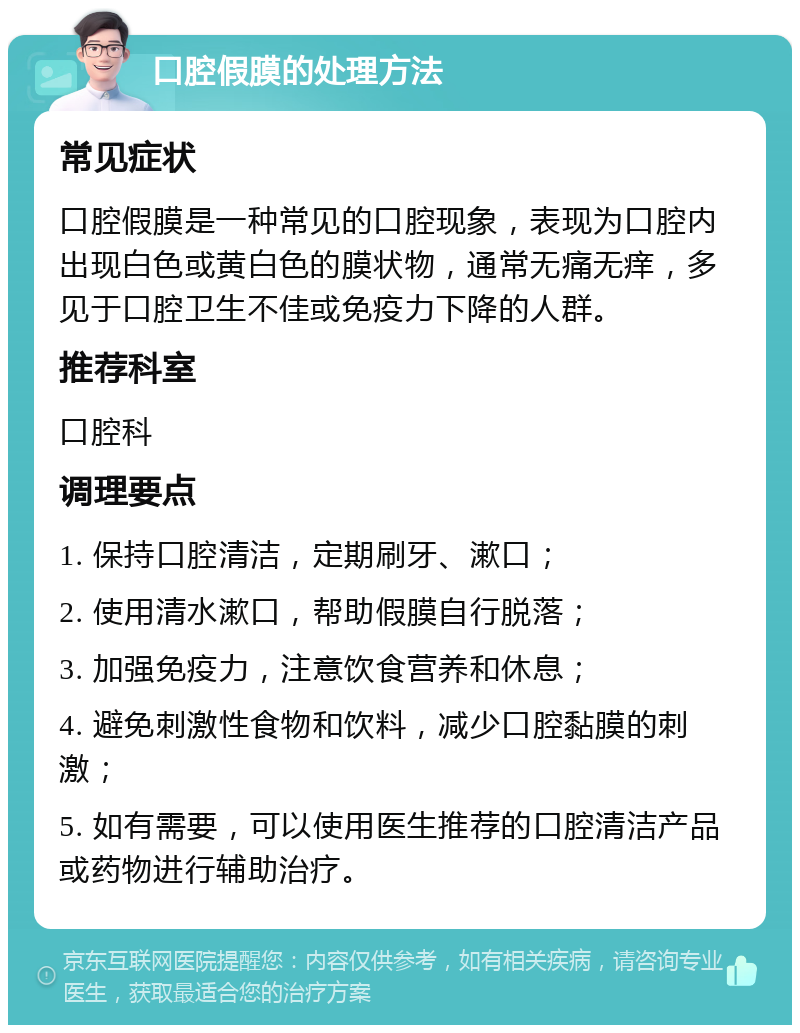 口腔假膜的处理方法 常见症状 口腔假膜是一种常见的口腔现象，表现为口腔内出现白色或黄白色的膜状物，通常无痛无痒，多见于口腔卫生不佳或免疫力下降的人群。 推荐科室 口腔科 调理要点 1. 保持口腔清洁，定期刷牙、漱口； 2. 使用清水漱口，帮助假膜自行脱落； 3. 加强免疫力，注意饮食营养和休息； 4. 避免刺激性食物和饮料，减少口腔黏膜的刺激； 5. 如有需要，可以使用医生推荐的口腔清洁产品或药物进行辅助治疗。