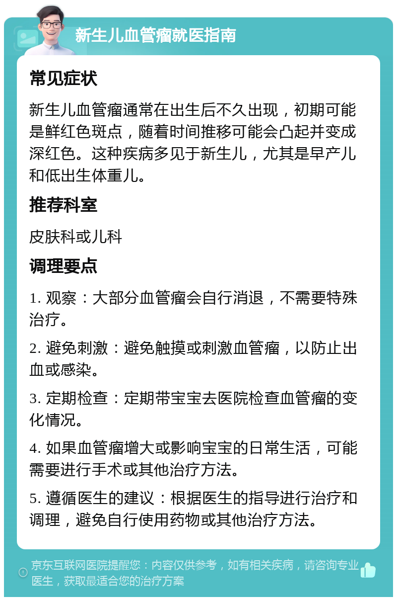 新生儿血管瘤就医指南 常见症状 新生儿血管瘤通常在出生后不久出现，初期可能是鲜红色斑点，随着时间推移可能会凸起并变成深红色。这种疾病多见于新生儿，尤其是早产儿和低出生体重儿。 推荐科室 皮肤科或儿科 调理要点 1. 观察：大部分血管瘤会自行消退，不需要特殊治疗。 2. 避免刺激：避免触摸或刺激血管瘤，以防止出血或感染。 3. 定期检查：定期带宝宝去医院检查血管瘤的变化情况。 4. 如果血管瘤增大或影响宝宝的日常生活，可能需要进行手术或其他治疗方法。 5. 遵循医生的建议：根据医生的指导进行治疗和调理，避免自行使用药物或其他治疗方法。