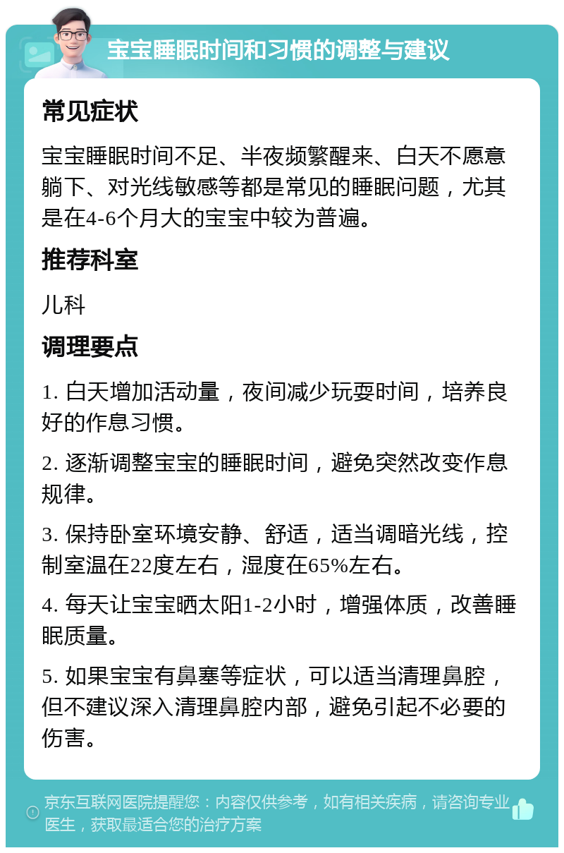 宝宝睡眠时间和习惯的调整与建议 常见症状 宝宝睡眠时间不足、半夜频繁醒来、白天不愿意躺下、对光线敏感等都是常见的睡眠问题，尤其是在4-6个月大的宝宝中较为普遍。 推荐科室 儿科 调理要点 1. 白天增加活动量，夜间减少玩耍时间，培养良好的作息习惯。 2. 逐渐调整宝宝的睡眠时间，避免突然改变作息规律。 3. 保持卧室环境安静、舒适，适当调暗光线，控制室温在22度左右，湿度在65%左右。 4. 每天让宝宝晒太阳1-2小时，增强体质，改善睡眠质量。 5. 如果宝宝有鼻塞等症状，可以适当清理鼻腔，但不建议深入清理鼻腔内部，避免引起不必要的伤害。