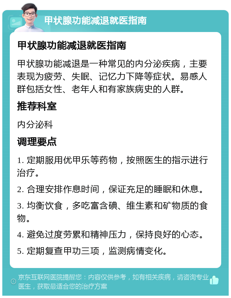 甲状腺功能减退就医指南 甲状腺功能减退就医指南 甲状腺功能减退是一种常见的内分泌疾病，主要表现为疲劳、失眠、记忆力下降等症状。易感人群包括女性、老年人和有家族病史的人群。 推荐科室 内分泌科 调理要点 1. 定期服用优甲乐等药物，按照医生的指示进行治疗。 2. 合理安排作息时间，保证充足的睡眠和休息。 3. 均衡饮食，多吃富含碘、维生素和矿物质的食物。 4. 避免过度劳累和精神压力，保持良好的心态。 5. 定期复查甲功三项，监测病情变化。