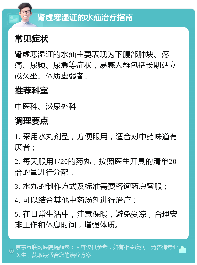 肾虚寒湿证的水疝治疗指南 常见症状 肾虚寒湿证的水疝主要表现为下腹部肿块、疼痛、尿频、尿急等症状，易感人群包括长期站立或久坐、体质虚弱者。 推荐科室 中医科、泌尿外科 调理要点 1. 采用水丸剂型，方便服用，适合对中药味道有厌者； 2. 每天服用1/20的药丸，按照医生开具的清单20倍的量进行分配； 3. 水丸的制作方式及标准需要咨询药房客服； 4. 可以结合其他中药汤剂进行治疗； 5. 在日常生活中，注意保暖，避免受凉，合理安排工作和休息时间，增强体质。