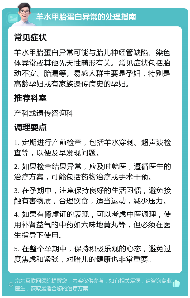 羊水甲胎蛋白异常的处理指南 常见症状 羊水甲胎蛋白异常可能与胎儿神经管缺陷、染色体异常或其他先天性畸形有关。常见症状包括胎动不安、胎漏等。易感人群主要是孕妇，特别是高龄孕妇或有家族遗传病史的孕妇。 推荐科室 产科或遗传咨询科 调理要点 1. 定期进行产前检查，包括羊水穿刺、超声波检查等，以便及早发现问题。 2. 如果检查结果异常，应及时就医，遵循医生的治疗方案，可能包括药物治疗或手术干预。 3. 在孕期中，注意保持良好的生活习惯，避免接触有害物质，合理饮食，适当运动，减少压力。 4. 如果有肾虚证的表现，可以考虑中医调理，使用补肾益气的中药如六味地黄丸等，但必须在医生指导下使用。 5. 在整个孕期中，保持积极乐观的心态，避免过度焦虑和紧张，对胎儿的健康也非常重要。