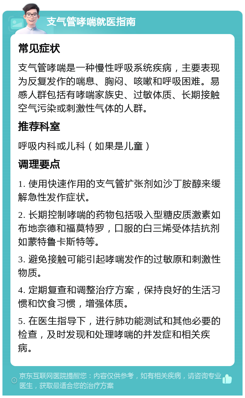 支气管哮喘就医指南 常见症状 支气管哮喘是一种慢性呼吸系统疾病，主要表现为反复发作的喘息、胸闷、咳嗽和呼吸困难。易感人群包括有哮喘家族史、过敏体质、长期接触空气污染或刺激性气体的人群。 推荐科室 呼吸内科或儿科（如果是儿童） 调理要点 1. 使用快速作用的支气管扩张剂如沙丁胺醇来缓解急性发作症状。 2. 长期控制哮喘的药物包括吸入型糖皮质激素如布地奈德和福莫特罗，口服的白三烯受体拮抗剂如蒙特鲁卡斯特等。 3. 避免接触可能引起哮喘发作的过敏原和刺激性物质。 4. 定期复查和调整治疗方案，保持良好的生活习惯和饮食习惯，增强体质。 5. 在医生指导下，进行肺功能测试和其他必要的检查，及时发现和处理哮喘的并发症和相关疾病。