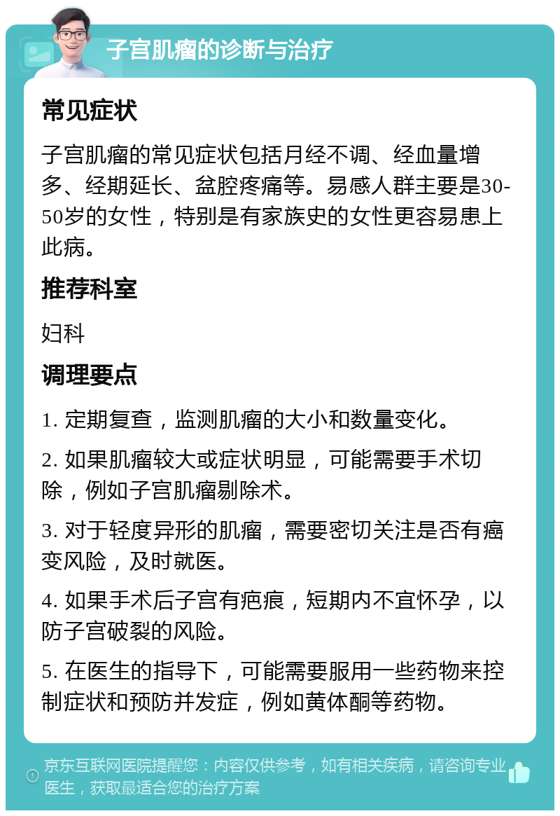 子宫肌瘤的诊断与治疗 常见症状 子宫肌瘤的常见症状包括月经不调、经血量增多、经期延长、盆腔疼痛等。易感人群主要是30-50岁的女性，特别是有家族史的女性更容易患上此病。 推荐科室 妇科 调理要点 1. 定期复查，监测肌瘤的大小和数量变化。 2. 如果肌瘤较大或症状明显，可能需要手术切除，例如子宫肌瘤剔除术。 3. 对于轻度异形的肌瘤，需要密切关注是否有癌变风险，及时就医。 4. 如果手术后子宫有疤痕，短期内不宜怀孕，以防子宫破裂的风险。 5. 在医生的指导下，可能需要服用一些药物来控制症状和预防并发症，例如黄体酮等药物。