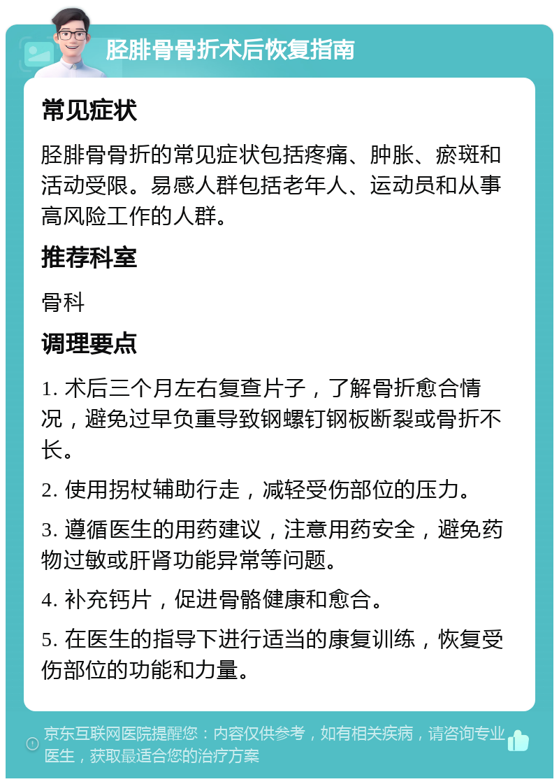 胫腓骨骨折术后恢复指南 常见症状 胫腓骨骨折的常见症状包括疼痛、肿胀、瘀斑和活动受限。易感人群包括老年人、运动员和从事高风险工作的人群。 推荐科室 骨科 调理要点 1. 术后三个月左右复查片子，了解骨折愈合情况，避免过早负重导致钢螺钉钢板断裂或骨折不长。 2. 使用拐杖辅助行走，减轻受伤部位的压力。 3. 遵循医生的用药建议，注意用药安全，避免药物过敏或肝肾功能异常等问题。 4. 补充钙片，促进骨骼健康和愈合。 5. 在医生的指导下进行适当的康复训练，恢复受伤部位的功能和力量。