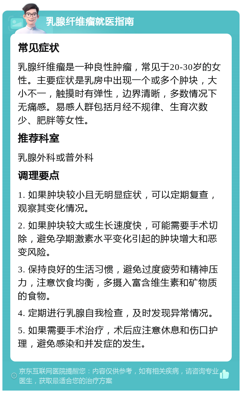 乳腺纤维瘤就医指南 常见症状 乳腺纤维瘤是一种良性肿瘤，常见于20-30岁的女性。主要症状是乳房中出现一个或多个肿块，大小不一，触摸时有弹性，边界清晰，多数情况下无痛感。易感人群包括月经不规律、生育次数少、肥胖等女性。 推荐科室 乳腺外科或普外科 调理要点 1. 如果肿块较小且无明显症状，可以定期复查，观察其变化情况。 2. 如果肿块较大或生长速度快，可能需要手术切除，避免孕期激素水平变化引起的肿块增大和恶变风险。 3. 保持良好的生活习惯，避免过度疲劳和精神压力，注意饮食均衡，多摄入富含维生素和矿物质的食物。 4. 定期进行乳腺自我检查，及时发现异常情况。 5. 如果需要手术治疗，术后应注意休息和伤口护理，避免感染和并发症的发生。