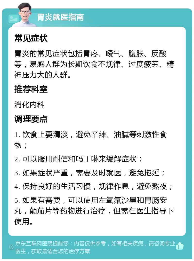 胃炎就医指南 常见症状 胃炎的常见症状包括胃疼、嗳气、腹胀、反酸等，易感人群为长期饮食不规律、过度疲劳、精神压力大的人群。 推荐科室 消化内科 调理要点 1. 饮食上要清淡，避免辛辣、油腻等刺激性食物； 2. 可以服用耐信和吗丁啉来缓解症状； 3. 如果症状严重，需要及时就医，避免拖延； 4. 保持良好的生活习惯，规律作息，避免熬夜； 5. 如果有需要，可以使用左氧氟沙星和胃肠安丸，颠茄片等药物进行治疗，但需在医生指导下使用。