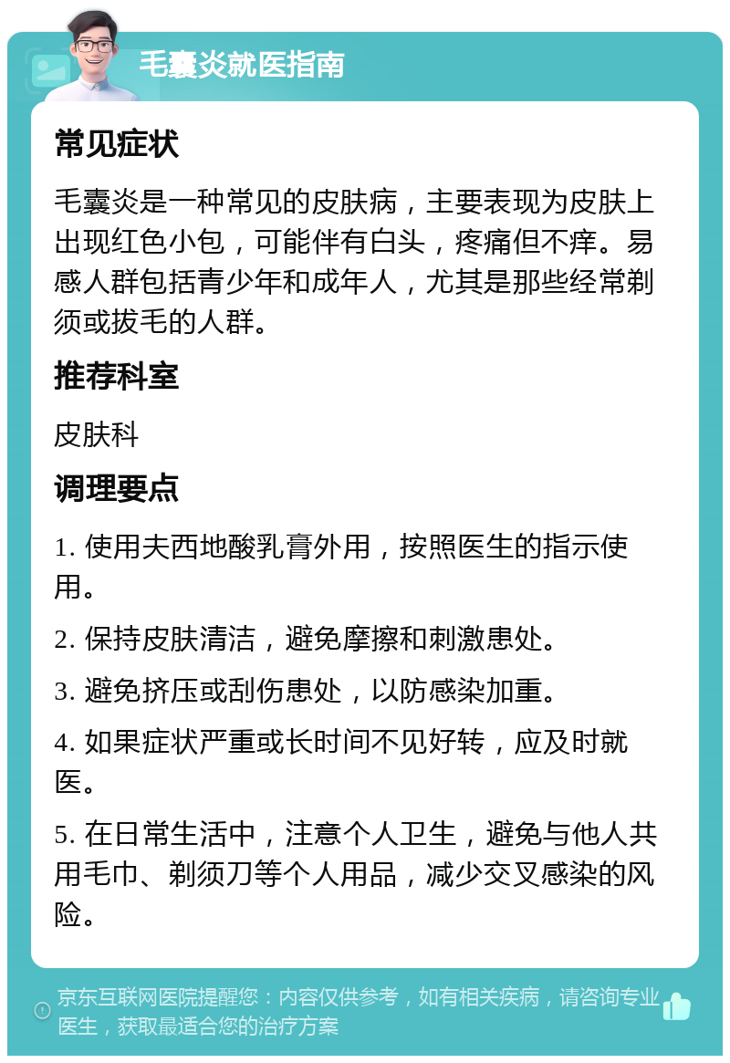 毛囊炎就医指南 常见症状 毛囊炎是一种常见的皮肤病，主要表现为皮肤上出现红色小包，可能伴有白头，疼痛但不痒。易感人群包括青少年和成年人，尤其是那些经常剃须或拔毛的人群。 推荐科室 皮肤科 调理要点 1. 使用夫西地酸乳膏外用，按照医生的指示使用。 2. 保持皮肤清洁，避免摩擦和刺激患处。 3. 避免挤压或刮伤患处，以防感染加重。 4. 如果症状严重或长时间不见好转，应及时就医。 5. 在日常生活中，注意个人卫生，避免与他人共用毛巾、剃须刀等个人用品，减少交叉感染的风险。