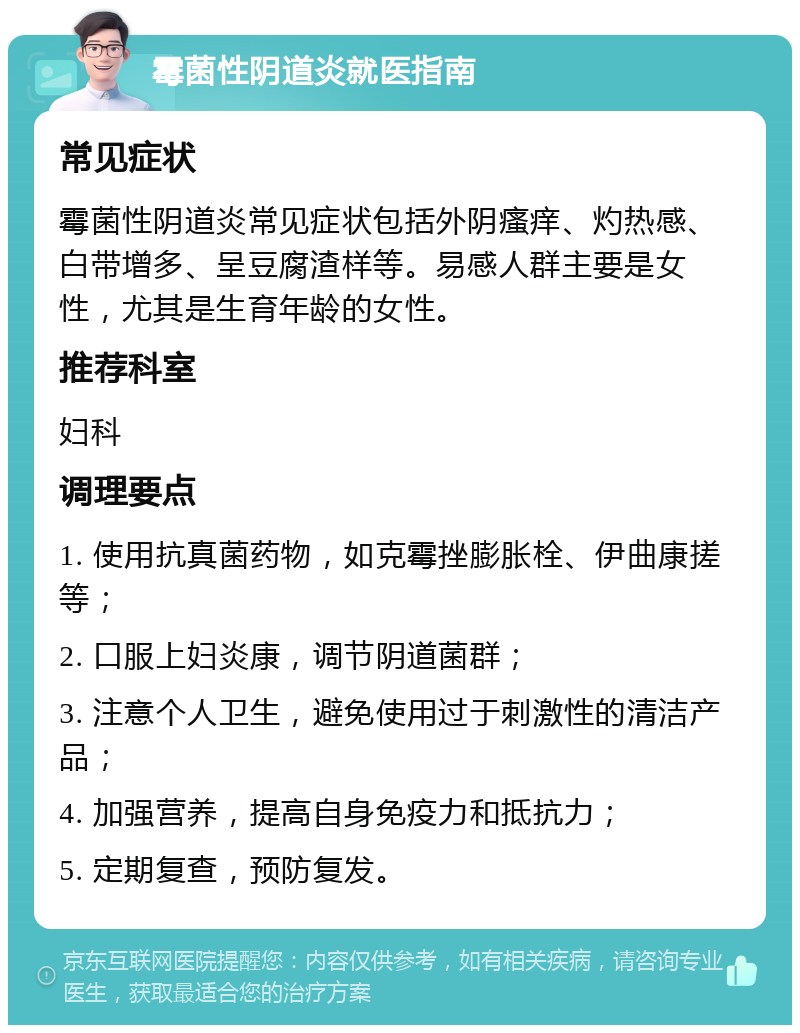 霉菌性阴道炎就医指南 常见症状 霉菌性阴道炎常见症状包括外阴瘙痒、灼热感、白带增多、呈豆腐渣样等。易感人群主要是女性，尤其是生育年龄的女性。 推荐科室 妇科 调理要点 1. 使用抗真菌药物，如克霉挫膨胀栓、伊曲康搓等； 2. 口服上妇炎康，调节阴道菌群； 3. 注意个人卫生，避免使用过于刺激性的清洁产品； 4. 加强营养，提高自身免疫力和抵抗力； 5. 定期复查，预防复发。