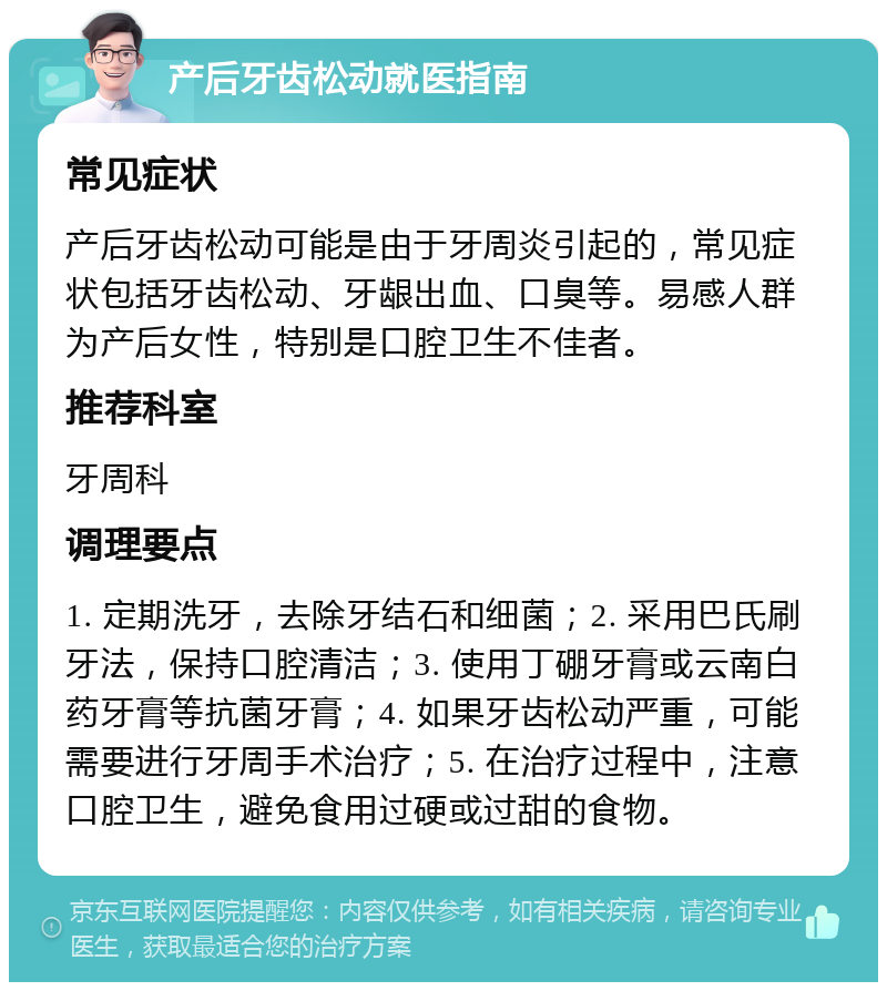 产后牙齿松动就医指南 常见症状 产后牙齿松动可能是由于牙周炎引起的，常见症状包括牙齿松动、牙龈出血、口臭等。易感人群为产后女性，特别是口腔卫生不佳者。 推荐科室 牙周科 调理要点 1. 定期洗牙，去除牙结石和细菌；2. 采用巴氏刷牙法，保持口腔清洁；3. 使用丁硼牙膏或云南白药牙膏等抗菌牙膏；4. 如果牙齿松动严重，可能需要进行牙周手术治疗；5. 在治疗过程中，注意口腔卫生，避免食用过硬或过甜的食物。