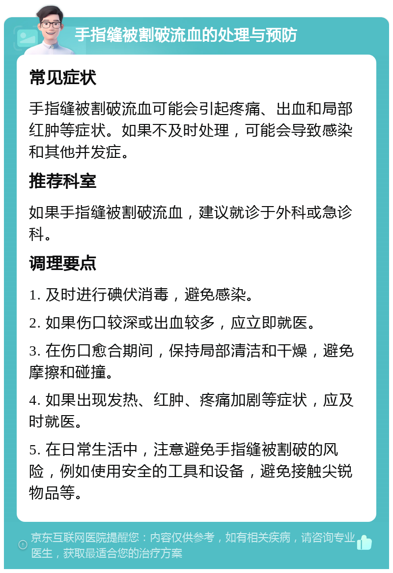 手指缝被割破流血的处理与预防 常见症状 手指缝被割破流血可能会引起疼痛、出血和局部红肿等症状。如果不及时处理，可能会导致感染和其他并发症。 推荐科室 如果手指缝被割破流血，建议就诊于外科或急诊科。 调理要点 1. 及时进行碘伏消毒，避免感染。 2. 如果伤口较深或出血较多，应立即就医。 3. 在伤口愈合期间，保持局部清洁和干燥，避免摩擦和碰撞。 4. 如果出现发热、红肿、疼痛加剧等症状，应及时就医。 5. 在日常生活中，注意避免手指缝被割破的风险，例如使用安全的工具和设备，避免接触尖锐物品等。