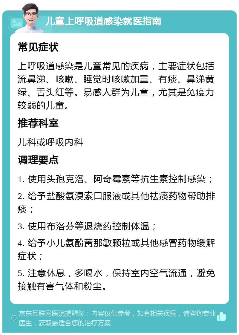 儿童上呼吸道感染就医指南 常见症状 上呼吸道感染是儿童常见的疾病，主要症状包括流鼻涕、咳嗽、睡觉时咳嗽加重、有痰、鼻涕黄绿、舌头红等。易感人群为儿童，尤其是免疫力较弱的儿童。 推荐科室 儿科或呼吸内科 调理要点 1. 使用头孢克洛、阿奇霉素等抗生素控制感染； 2. 给予盐酸氨溴索口服液或其他祛痰药物帮助排痰； 3. 使用布洛芬等退烧药控制体温； 4. 给予小儿氨酚黄那敏颗粒或其他感冒药物缓解症状； 5. 注意休息，多喝水，保持室内空气流通，避免接触有害气体和粉尘。