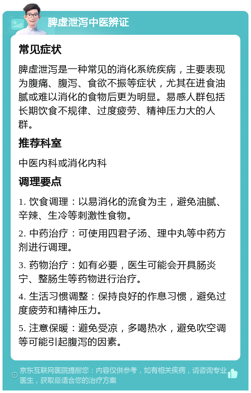 脾虚泄泻中医辨证 常见症状 脾虚泄泻是一种常见的消化系统疾病，主要表现为腹痛、腹泻、食欲不振等症状，尤其在进食油腻或难以消化的食物后更为明显。易感人群包括长期饮食不规律、过度疲劳、精神压力大的人群。 推荐科室 中医内科或消化内科 调理要点 1. 饮食调理：以易消化的流食为主，避免油腻、辛辣、生冷等刺激性食物。 2. 中药治疗：可使用四君子汤、理中丸等中药方剂进行调理。 3. 药物治疗：如有必要，医生可能会开具肠炎宁、整肠生等药物进行治疗。 4. 生活习惯调整：保持良好的作息习惯，避免过度疲劳和精神压力。 5. 注意保暖：避免受凉，多喝热水，避免吹空调等可能引起腹泻的因素。