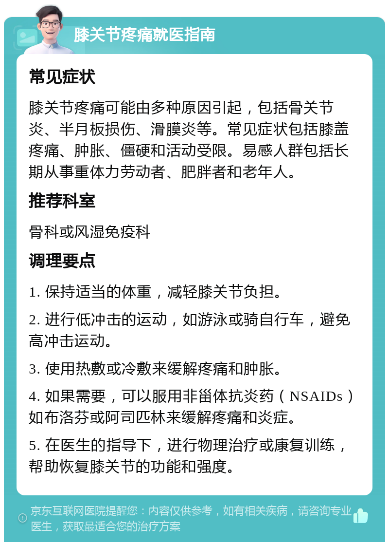 膝关节疼痛就医指南 常见症状 膝关节疼痛可能由多种原因引起，包括骨关节炎、半月板损伤、滑膜炎等。常见症状包括膝盖疼痛、肿胀、僵硬和活动受限。易感人群包括长期从事重体力劳动者、肥胖者和老年人。 推荐科室 骨科或风湿免疫科 调理要点 1. 保持适当的体重，减轻膝关节负担。 2. 进行低冲击的运动，如游泳或骑自行车，避免高冲击运动。 3. 使用热敷或冷敷来缓解疼痛和肿胀。 4. 如果需要，可以服用非甾体抗炎药（NSAIDs）如布洛芬或阿司匹林来缓解疼痛和炎症。 5. 在医生的指导下，进行物理治疗或康复训练，帮助恢复膝关节的功能和强度。