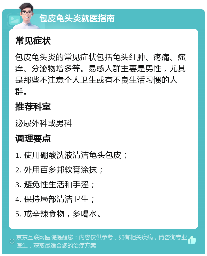 包皮龟头炎就医指南 常见症状 包皮龟头炎的常见症状包括龟头红肿、疼痛、瘙痒、分泌物增多等。易感人群主要是男性，尤其是那些不注意个人卫生或有不良生活习惯的人群。 推荐科室 泌尿外科或男科 调理要点 1. 使用硼酸洗液清洁龟头包皮； 2. 外用百多邦软膏涂抹； 3. 避免性生活和手淫； 4. 保持局部清洁卫生； 5. 戒辛辣食物，多喝水。