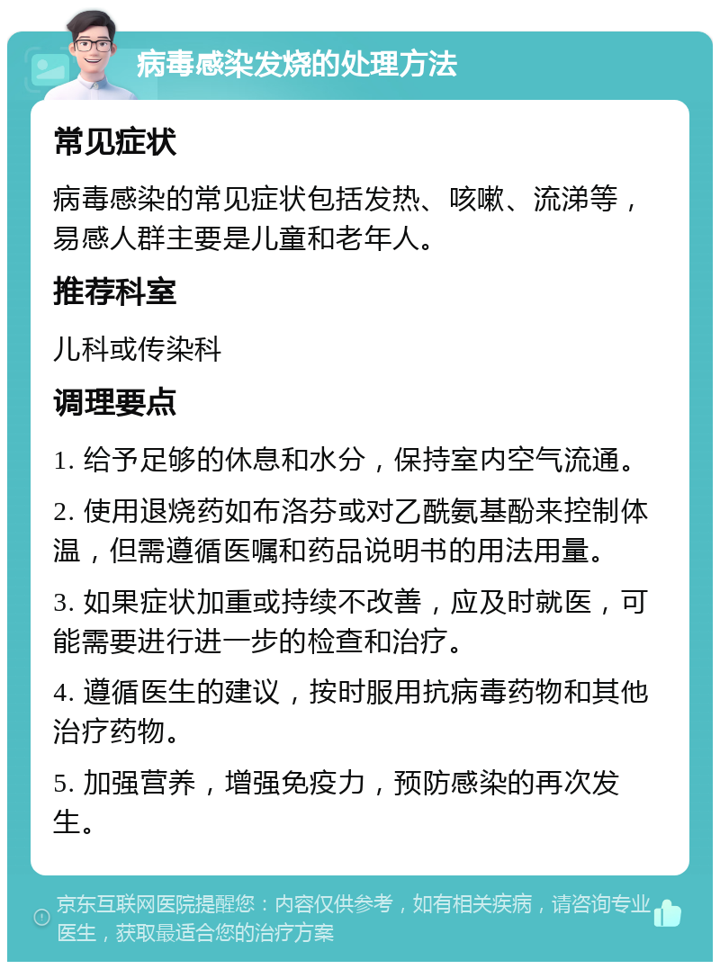 病毒感染发烧的处理方法 常见症状 病毒感染的常见症状包括发热、咳嗽、流涕等，易感人群主要是儿童和老年人。 推荐科室 儿科或传染科 调理要点 1. 给予足够的休息和水分，保持室内空气流通。 2. 使用退烧药如布洛芬或对乙酰氨基酚来控制体温，但需遵循医嘱和药品说明书的用法用量。 3. 如果症状加重或持续不改善，应及时就医，可能需要进行进一步的检查和治疗。 4. 遵循医生的建议，按时服用抗病毒药物和其他治疗药物。 5. 加强营养，增强免疫力，预防感染的再次发生。