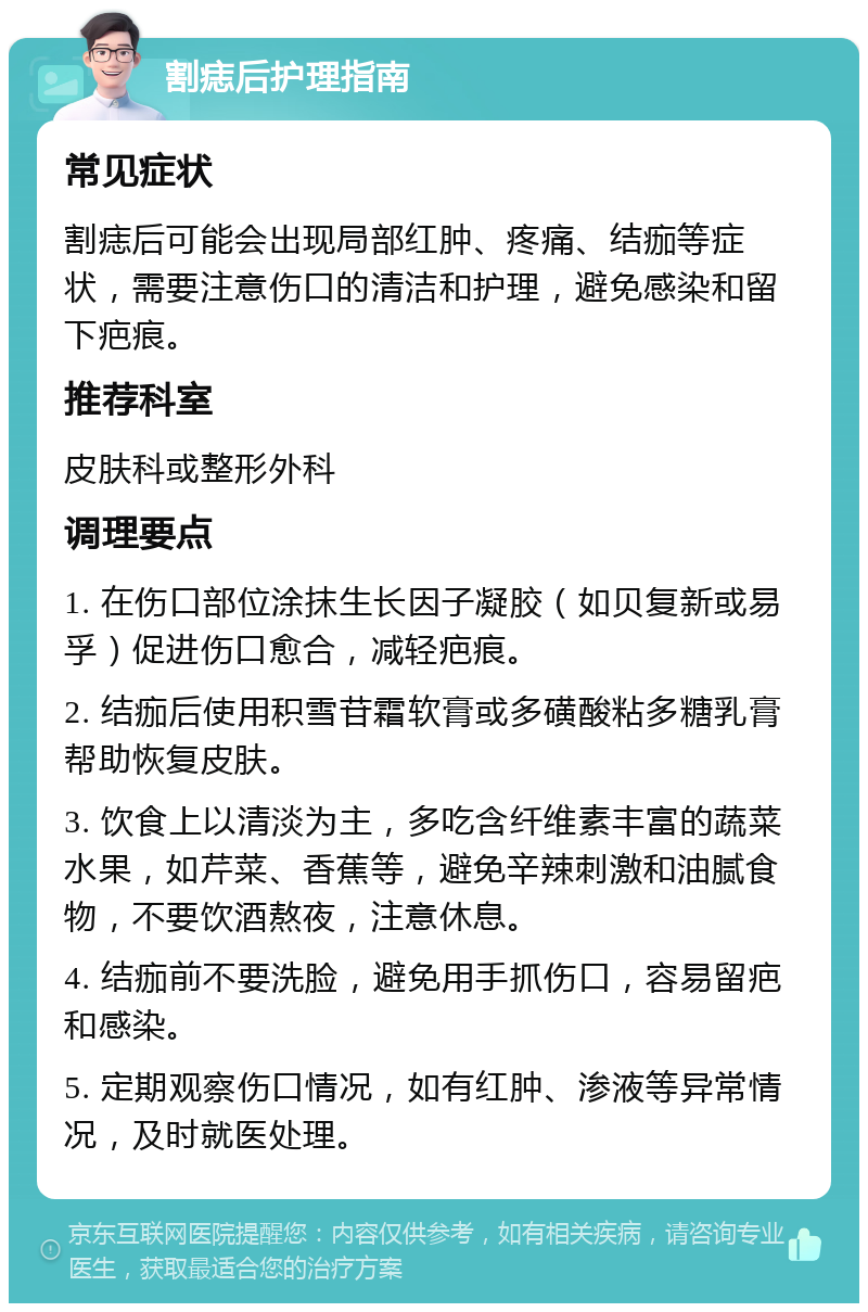 割痣后护理指南 常见症状 割痣后可能会出现局部红肿、疼痛、结痂等症状，需要注意伤口的清洁和护理，避免感染和留下疤痕。 推荐科室 皮肤科或整形外科 调理要点 1. 在伤口部位涂抹生长因子凝胶（如贝复新或易孚）促进伤口愈合，减轻疤痕。 2. 结痂后使用积雪苷霜软膏或多磺酸粘多糖乳膏帮助恢复皮肤。 3. 饮食上以清淡为主，多吃含纤维素丰富的蔬菜水果，如芹菜、香蕉等，避免辛辣刺激和油腻食物，不要饮酒熬夜，注意休息。 4. 结痂前不要洗脸，避免用手抓伤口，容易留疤和感染。 5. 定期观察伤口情况，如有红肿、渗液等异常情况，及时就医处理。