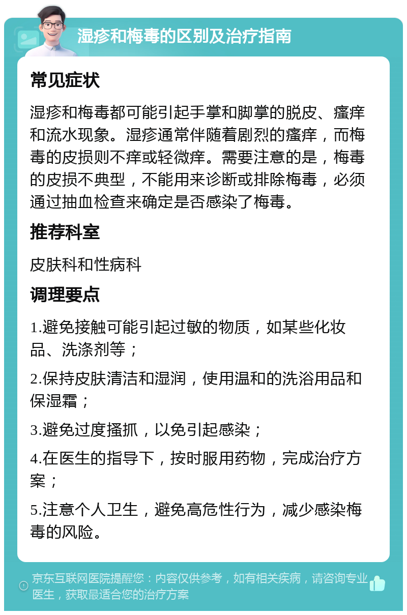 湿疹和梅毒的区别及治疗指南 常见症状 湿疹和梅毒都可能引起手掌和脚掌的脱皮、瘙痒和流水现象。湿疹通常伴随着剧烈的瘙痒，而梅毒的皮损则不痒或轻微痒。需要注意的是，梅毒的皮损不典型，不能用来诊断或排除梅毒，必须通过抽血检查来确定是否感染了梅毒。 推荐科室 皮肤科和性病科 调理要点 1.避免接触可能引起过敏的物质，如某些化妆品、洗涤剂等； 2.保持皮肤清洁和湿润，使用温和的洗浴用品和保湿霜； 3.避免过度搔抓，以免引起感染； 4.在医生的指导下，按时服用药物，完成治疗方案； 5.注意个人卫生，避免高危性行为，减少感染梅毒的风险。