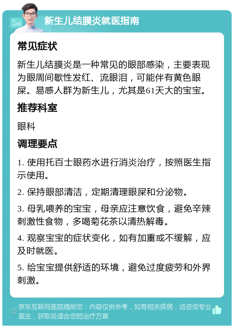 新生儿结膜炎就医指南 常见症状 新生儿结膜炎是一种常见的眼部感染，主要表现为眼周间歇性发红、流眼泪，可能伴有黄色眼屎。易感人群为新生儿，尤其是61天大的宝宝。 推荐科室 眼科 调理要点 1. 使用托百士眼药水进行消炎治疗，按照医生指示使用。 2. 保持眼部清洁，定期清理眼屎和分泌物。 3. 母乳喂养的宝宝，母亲应注意饮食，避免辛辣刺激性食物，多喝菊花茶以清热解毒。 4. 观察宝宝的症状变化，如有加重或不缓解，应及时就医。 5. 给宝宝提供舒适的环境，避免过度疲劳和外界刺激。