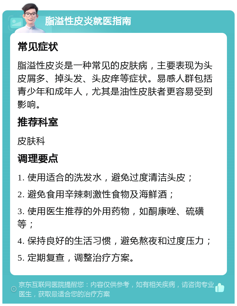 脂溢性皮炎就医指南 常见症状 脂溢性皮炎是一种常见的皮肤病，主要表现为头皮屑多、掉头发、头皮痒等症状。易感人群包括青少年和成年人，尤其是油性皮肤者更容易受到影响。 推荐科室 皮肤科 调理要点 1. 使用适合的洗发水，避免过度清洁头皮； 2. 避免食用辛辣刺激性食物及海鲜酒； 3. 使用医生推荐的外用药物，如酮康唑、硫磺等； 4. 保持良好的生活习惯，避免熬夜和过度压力； 5. 定期复查，调整治疗方案。