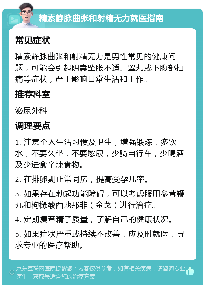 精索静脉曲张和射精无力就医指南 常见症状 精索静脉曲张和射精无力是男性常见的健康问题，可能会引起阴囊坠胀不适、睾丸或下腹部抽痛等症状，严重影响日常生活和工作。 推荐科室 泌尿外科 调理要点 1. 注意个人生活习惯及卫生，增强锻炼，多饮水，不要久坐，不要憋尿，少骑自行车，少喝酒及少进食辛辣食物。 2. 在排卵期正常同房，提高受孕几率。 3. 如果存在勃起功能障碍，可以考虑服用参茸鞭丸和枸橼酸西地那非（金戈）进行治疗。 4. 定期复查精子质量，了解自己的健康状况。 5. 如果症状严重或持续不改善，应及时就医，寻求专业的医疗帮助。