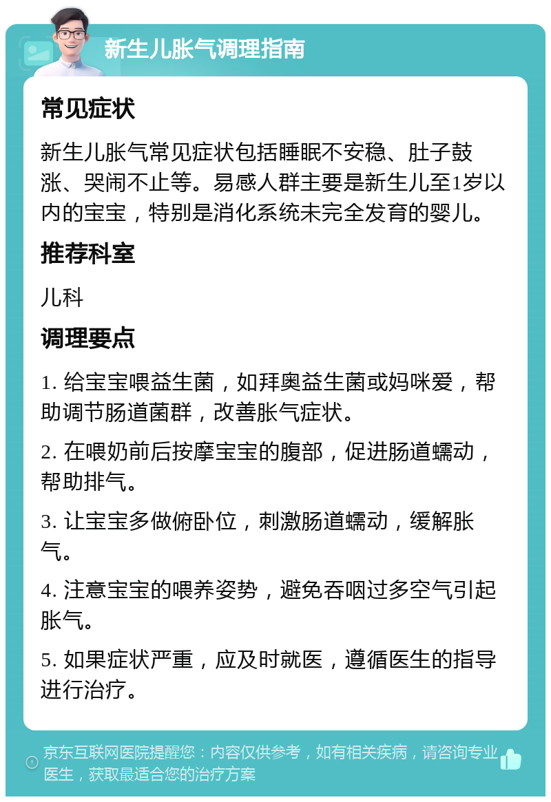 新生儿胀气调理指南 常见症状 新生儿胀气常见症状包括睡眠不安稳、肚子鼓涨、哭闹不止等。易感人群主要是新生儿至1岁以内的宝宝，特别是消化系统未完全发育的婴儿。 推荐科室 儿科 调理要点 1. 给宝宝喂益生菌，如拜奥益生菌或妈咪爱，帮助调节肠道菌群，改善胀气症状。 2. 在喂奶前后按摩宝宝的腹部，促进肠道蠕动，帮助排气。 3. 让宝宝多做俯卧位，刺激肠道蠕动，缓解胀气。 4. 注意宝宝的喂养姿势，避免吞咽过多空气引起胀气。 5. 如果症状严重，应及时就医，遵循医生的指导进行治疗。