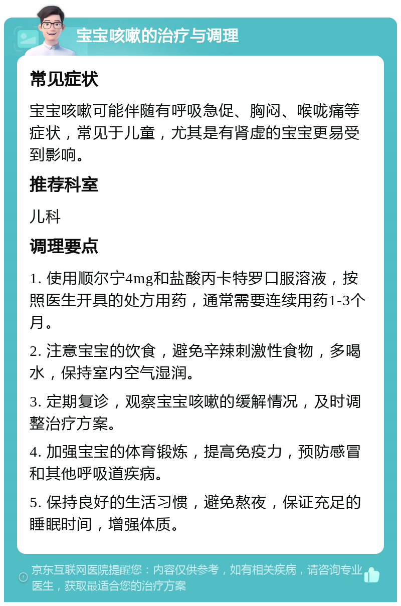 宝宝咳嗽的治疗与调理 常见症状 宝宝咳嗽可能伴随有呼吸急促、胸闷、喉咙痛等症状，常见于儿童，尤其是有肾虚的宝宝更易受到影响。 推荐科室 儿科 调理要点 1. 使用顺尔宁4mg和盐酸丙卡特罗口服溶液，按照医生开具的处方用药，通常需要连续用药1-3个月。 2. 注意宝宝的饮食，避免辛辣刺激性食物，多喝水，保持室内空气湿润。 3. 定期复诊，观察宝宝咳嗽的缓解情况，及时调整治疗方案。 4. 加强宝宝的体育锻炼，提高免疫力，预防感冒和其他呼吸道疾病。 5. 保持良好的生活习惯，避免熬夜，保证充足的睡眠时间，增强体质。