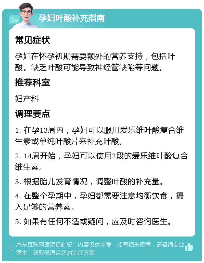 孕妇叶酸补充指南 常见症状 孕妇在怀孕初期需要额外的营养支持，包括叶酸。缺乏叶酸可能导致神经管缺陷等问题。 推荐科室 妇产科 调理要点 1. 在孕13周内，孕妇可以服用爱乐维叶酸复合维生素或单纯叶酸片来补充叶酸。 2. 14周开始，孕妇可以使用2段的爱乐维叶酸复合维生素。 3. 根据胎儿发育情况，调整叶酸的补充量。 4. 在整个孕期中，孕妇都需要注意均衡饮食，摄入足够的营养素。 5. 如果有任何不适或疑问，应及时咨询医生。