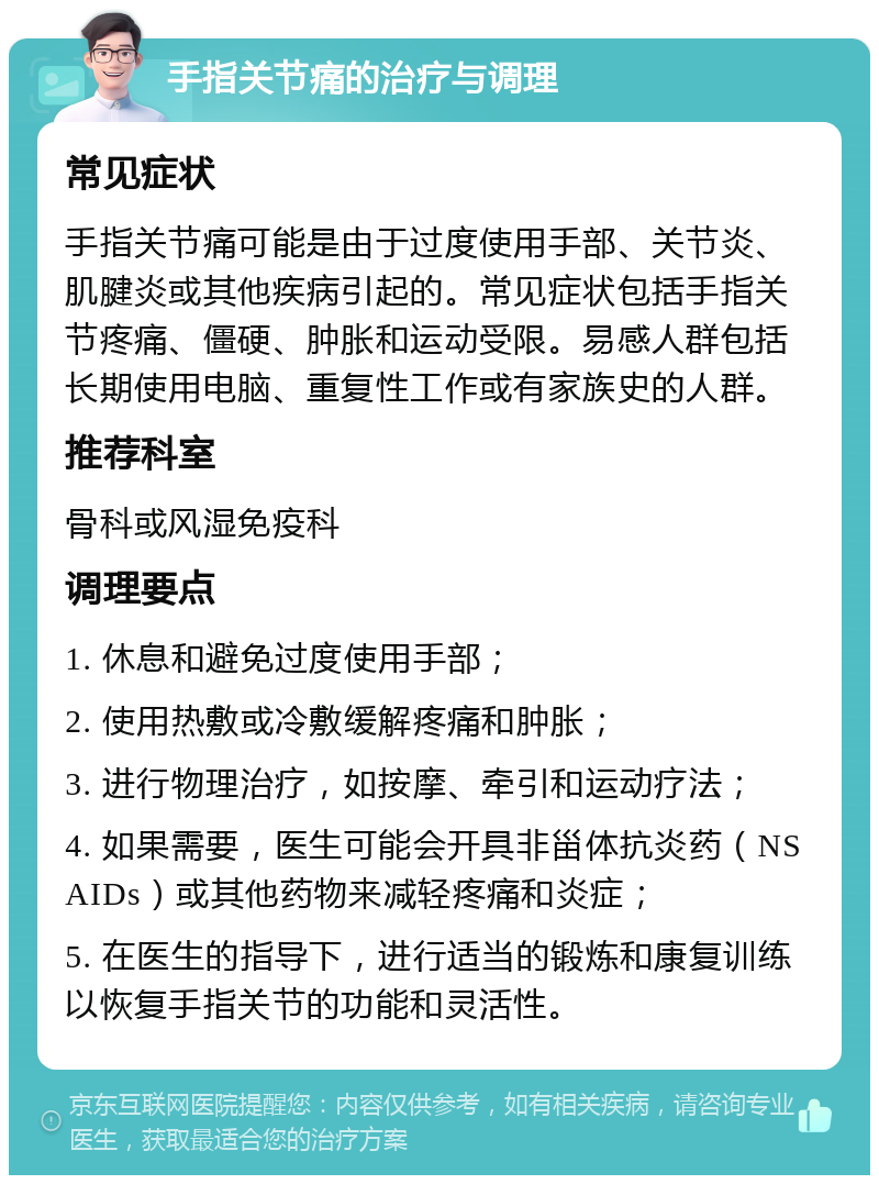 手指关节痛的治疗与调理 常见症状 手指关节痛可能是由于过度使用手部、关节炎、肌腱炎或其他疾病引起的。常见症状包括手指关节疼痛、僵硬、肿胀和运动受限。易感人群包括长期使用电脑、重复性工作或有家族史的人群。 推荐科室 骨科或风湿免疫科 调理要点 1. 休息和避免过度使用手部； 2. 使用热敷或冷敷缓解疼痛和肿胀； 3. 进行物理治疗，如按摩、牵引和运动疗法； 4. 如果需要，医生可能会开具非甾体抗炎药（NSAIDs）或其他药物来减轻疼痛和炎症； 5. 在医生的指导下，进行适当的锻炼和康复训练以恢复手指关节的功能和灵活性。