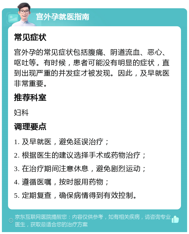 宫外孕就医指南 常见症状 宫外孕的常见症状包括腹痛、阴道流血、恶心、呕吐等。有时候，患者可能没有明显的症状，直到出现严重的并发症才被发现。因此，及早就医非常重要。 推荐科室 妇科 调理要点 1. 及早就医，避免延误治疗； 2. 根据医生的建议选择手术或药物治疗； 3. 在治疗期间注意休息，避免剧烈运动； 4. 遵循医嘱，按时服用药物； 5. 定期复查，确保病情得到有效控制。