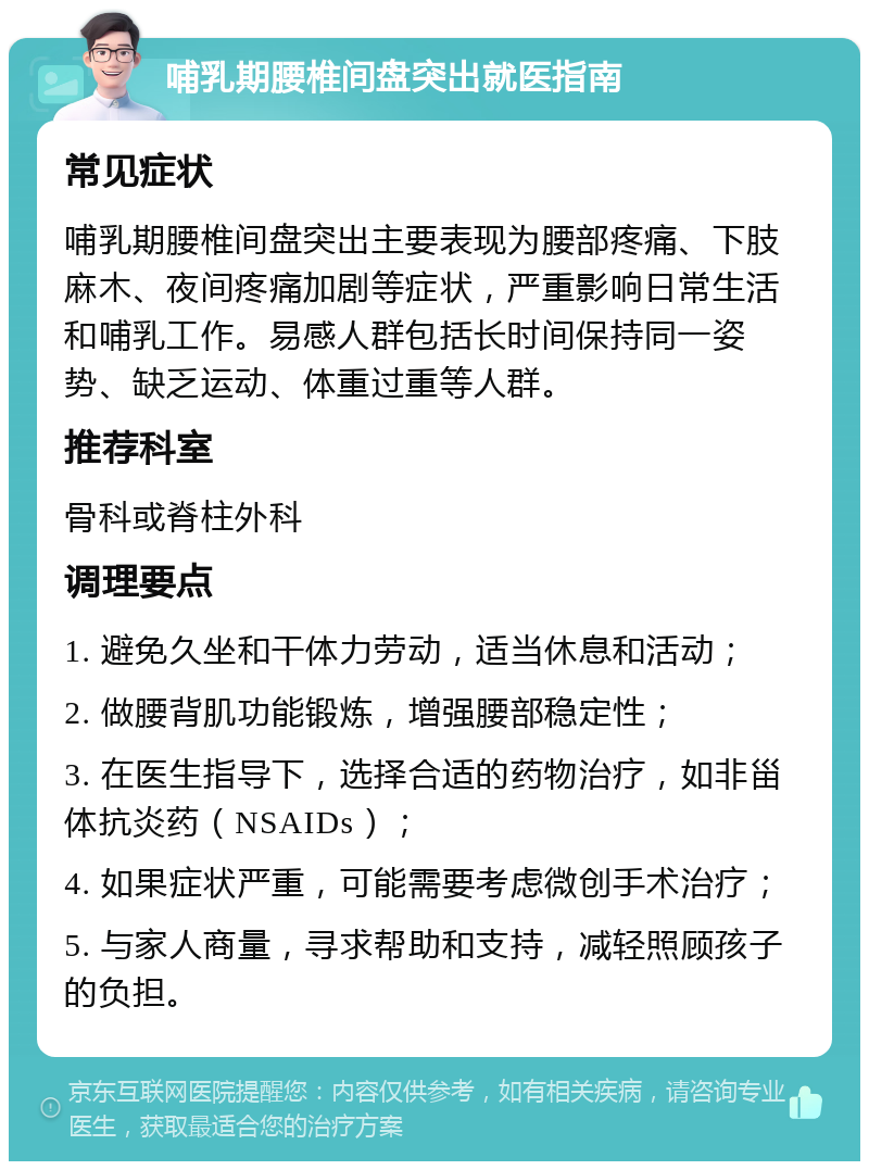 哺乳期腰椎间盘突出就医指南 常见症状 哺乳期腰椎间盘突出主要表现为腰部疼痛、下肢麻木、夜间疼痛加剧等症状，严重影响日常生活和哺乳工作。易感人群包括长时间保持同一姿势、缺乏运动、体重过重等人群。 推荐科室 骨科或脊柱外科 调理要点 1. 避免久坐和干体力劳动，适当休息和活动； 2. 做腰背肌功能锻炼，增强腰部稳定性； 3. 在医生指导下，选择合适的药物治疗，如非甾体抗炎药（NSAIDs）； 4. 如果症状严重，可能需要考虑微创手术治疗； 5. 与家人商量，寻求帮助和支持，减轻照顾孩子的负担。