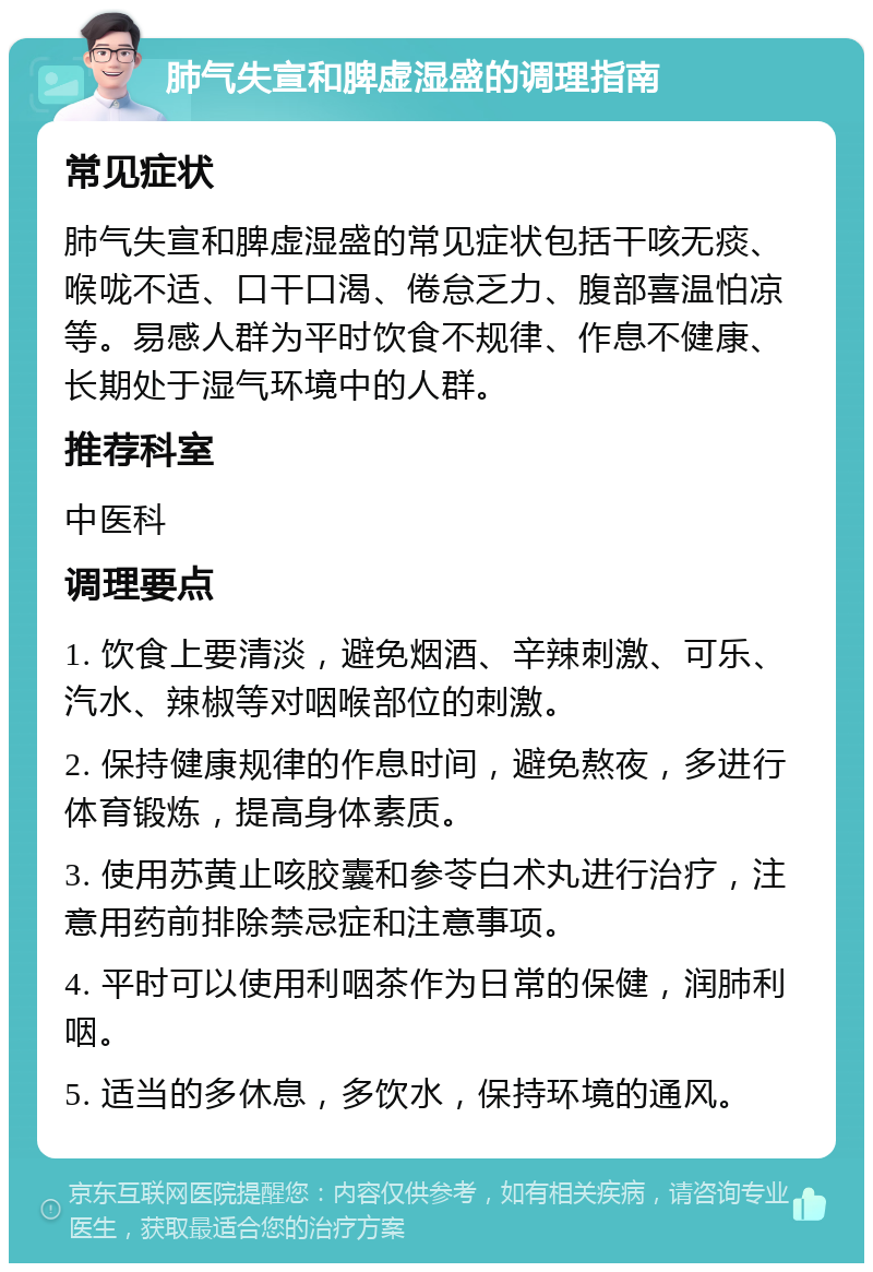 肺气失宣和脾虚湿盛的调理指南 常见症状 肺气失宣和脾虚湿盛的常见症状包括干咳无痰、喉咙不适、口干口渴、倦怠乏力、腹部喜温怕凉等。易感人群为平时饮食不规律、作息不健康、长期处于湿气环境中的人群。 推荐科室 中医科 调理要点 1. 饮食上要清淡，避免烟酒、辛辣刺激、可乐、汽水、辣椒等对咽喉部位的刺激。 2. 保持健康规律的作息时间，避免熬夜，多进行体育锻炼，提高身体素质。 3. 使用苏黄止咳胶囊和参苓白术丸进行治疗，注意用药前排除禁忌症和注意事项。 4. 平时可以使用利咽茶作为日常的保健，润肺利咽。 5. 适当的多休息，多饮水，保持环境的通风。