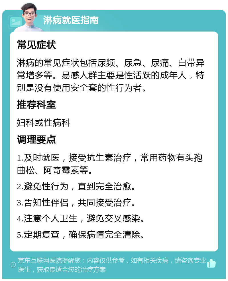 淋病就医指南 常见症状 淋病的常见症状包括尿频、尿急、尿痛、白带异常增多等。易感人群主要是性活跃的成年人，特别是没有使用安全套的性行为者。 推荐科室 妇科或性病科 调理要点 1.及时就医，接受抗生素治疗，常用药物有头孢曲松、阿奇霉素等。 2.避免性行为，直到完全治愈。 3.告知性伴侣，共同接受治疗。 4.注意个人卫生，避免交叉感染。 5.定期复查，确保病情完全清除。