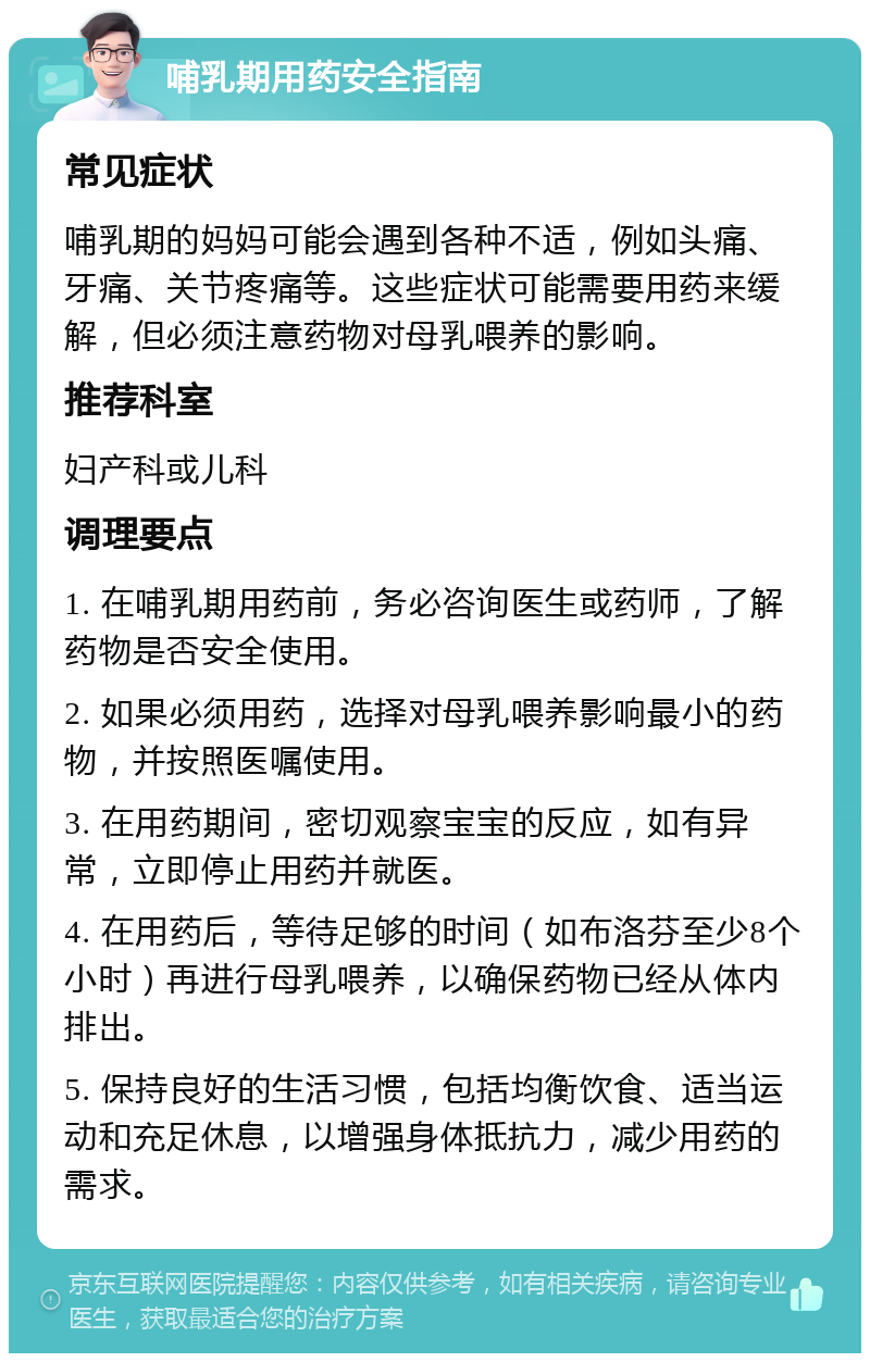 哺乳期用药安全指南 常见症状 哺乳期的妈妈可能会遇到各种不适，例如头痛、牙痛、关节疼痛等。这些症状可能需要用药来缓解，但必须注意药物对母乳喂养的影响。 推荐科室 妇产科或儿科 调理要点 1. 在哺乳期用药前，务必咨询医生或药师，了解药物是否安全使用。 2. 如果必须用药，选择对母乳喂养影响最小的药物，并按照医嘱使用。 3. 在用药期间，密切观察宝宝的反应，如有异常，立即停止用药并就医。 4. 在用药后，等待足够的时间（如布洛芬至少8个小时）再进行母乳喂养，以确保药物已经从体内排出。 5. 保持良好的生活习惯，包括均衡饮食、适当运动和充足休息，以增强身体抵抗力，减少用药的需求。