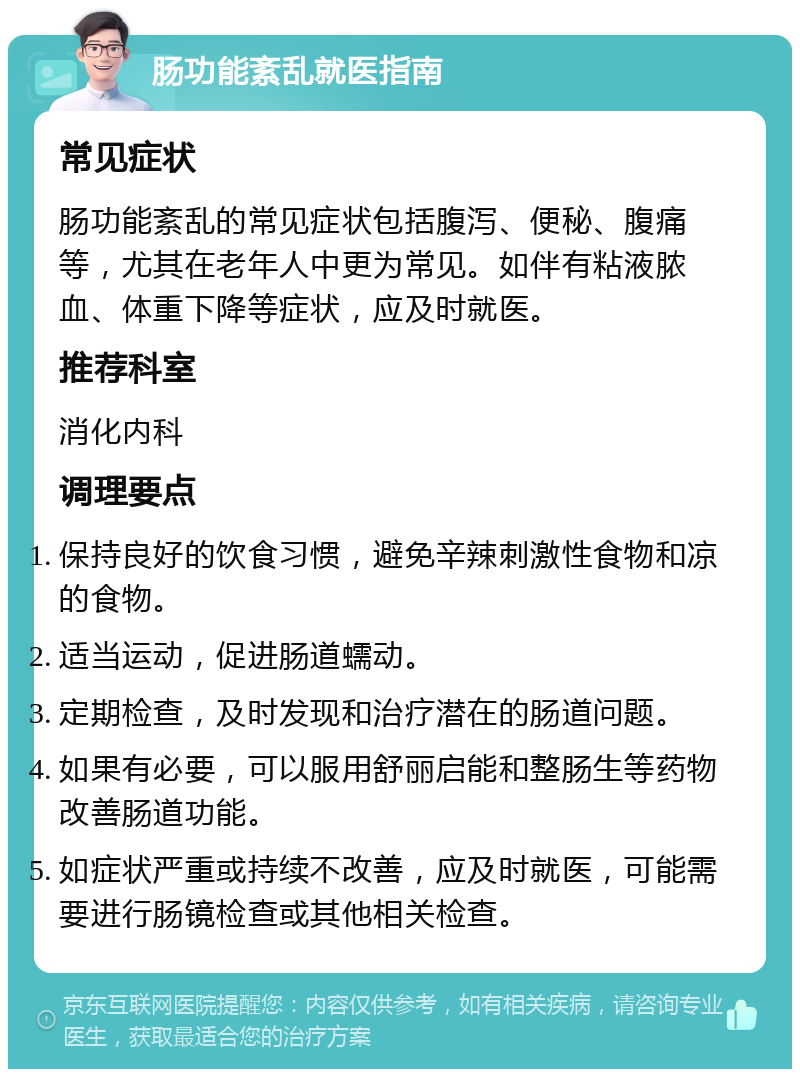 肠功能紊乱就医指南 常见症状 肠功能紊乱的常见症状包括腹泻、便秘、腹痛等，尤其在老年人中更为常见。如伴有粘液脓血、体重下降等症状，应及时就医。 推荐科室 消化内科 调理要点 保持良好的饮食习惯，避免辛辣刺激性食物和凉的食物。 适当运动，促进肠道蠕动。 定期检查，及时发现和治疗潜在的肠道问题。 如果有必要，可以服用舒丽启能和整肠生等药物改善肠道功能。 如症状严重或持续不改善，应及时就医，可能需要进行肠镜检查或其他相关检查。