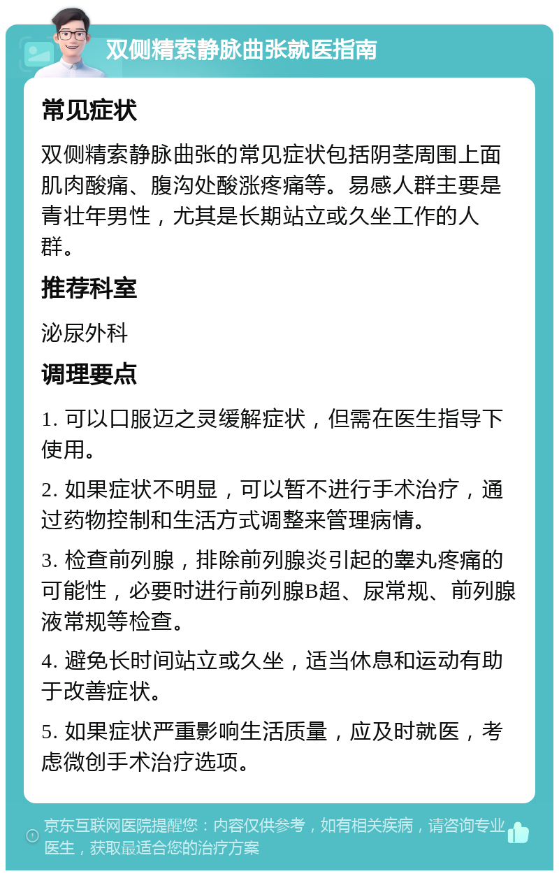 双侧精索静脉曲张就医指南 常见症状 双侧精索静脉曲张的常见症状包括阴茎周围上面肌肉酸痛、腹沟处酸涨疼痛等。易感人群主要是青壮年男性，尤其是长期站立或久坐工作的人群。 推荐科室 泌尿外科 调理要点 1. 可以口服迈之灵缓解症状，但需在医生指导下使用。 2. 如果症状不明显，可以暂不进行手术治疗，通过药物控制和生活方式调整来管理病情。 3. 检查前列腺，排除前列腺炎引起的睾丸疼痛的可能性，必要时进行前列腺B超、尿常规、前列腺液常规等检查。 4. 避免长时间站立或久坐，适当休息和运动有助于改善症状。 5. 如果症状严重影响生活质量，应及时就医，考虑微创手术治疗选项。