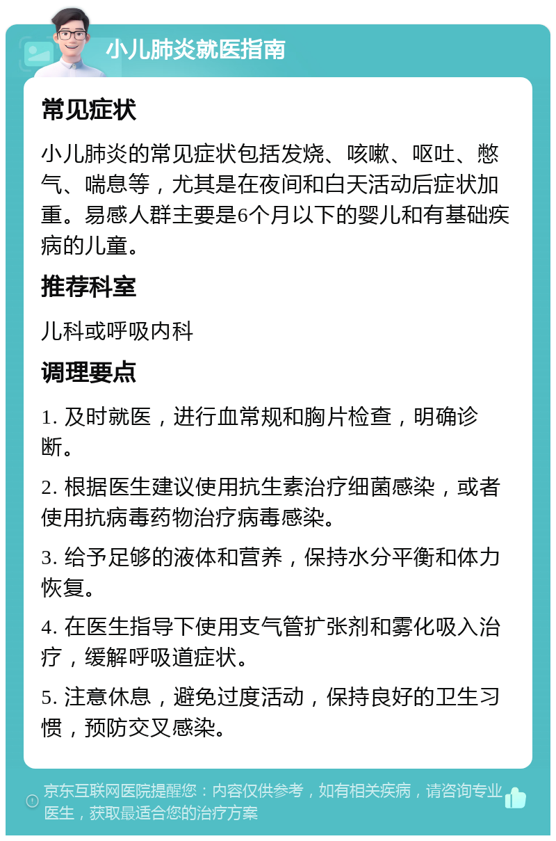 小儿肺炎就医指南 常见症状 小儿肺炎的常见症状包括发烧、咳嗽、呕吐、憋气、喘息等，尤其是在夜间和白天活动后症状加重。易感人群主要是6个月以下的婴儿和有基础疾病的儿童。 推荐科室 儿科或呼吸内科 调理要点 1. 及时就医，进行血常规和胸片检查，明确诊断。 2. 根据医生建议使用抗生素治疗细菌感染，或者使用抗病毒药物治疗病毒感染。 3. 给予足够的液体和营养，保持水分平衡和体力恢复。 4. 在医生指导下使用支气管扩张剂和雾化吸入治疗，缓解呼吸道症状。 5. 注意休息，避免过度活动，保持良好的卫生习惯，预防交叉感染。